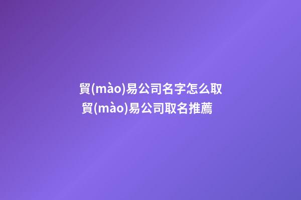 貿(mào)易公司名字怎么取 貿(mào)易公司取名推薦